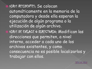  VIRUS RESIDENTES: Se colocan
  automáticamente en la memoria de la
  computadora y desde ella esperan la
  ejecución de algún programa o la
  utilización de algún archivo.
 VIRUS DE ENLACE O DIRECTORIO: Modifican las
  direcciones que permiten, a nivel
  interno, acceder a cada uno de los
  archivos existentes, y como
  consecuencia no es posible localizarlos y
  trabajar con ellos.
 