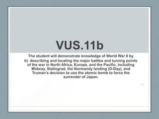 VUS.11b
The student will demonstrate knowledge of World War II by
b) describing and locating the major battles and turning points
of the war in North Africa, Europe, and the Pacific, including
Midway, Stalingrad, the Normandy landing (D-Day), and
Truman’s decision to use the atomic bomb to force the
surrender of Japan.
10
 