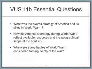 VUS.11b Essential Questions
• What was the overall strategy of America and its
allies in World War II?
• How did America’s strategy during World War II
reflect available resources and the geographical
scope of the conflict?
• Why were some battles of World War II
considered turning points of the war?
11
 