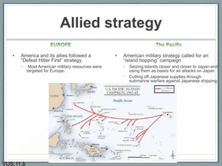 Allied strategy
• America and its allies followed a
“Defeat Hitler First” strategy.
• Most American military resources were
targeted for Europe.
• American military strategy called for an
“island hopping” campaign
• Seizing islands closer and closer to Japan and
using them as bases for air attacks on Japan
• Cutting off Japanese supplies through
submarine warfare against Japanese shipping.
14
VUS.11.b
 