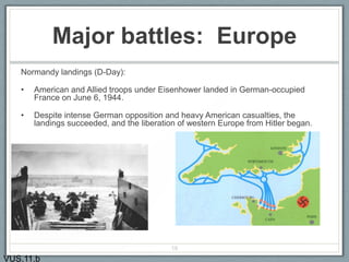 Major battles: Europe
Normandy landings (D-Day):
• American and Allied troops under Eisenhower landed in German-occupied
France on June 6, 1944.
• Despite intense German opposition and heavy American casualties, the
landings succeeded, and the liberation of western Europe from Hitler began.
19
VUS.11.b
 
