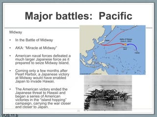 Major battles: Pacific
Midway
• In the Battle of Midway
• AKA: “Miracle at Midway”
• American naval forces defeated a
much larger Japanese force as it
prepared to seize Midway Island.
• Coming only a few months after
Pearl Harbor, a Japanese victory
at Midway would have enabled
Japan to invade Hawaii.
• The American victory ended the
Japanese threat to Hawaii and
began a series of American
victories in the “island hopping”
campaign, carrying the war closer
and closer to Japan.
20
VUS.11.b
 