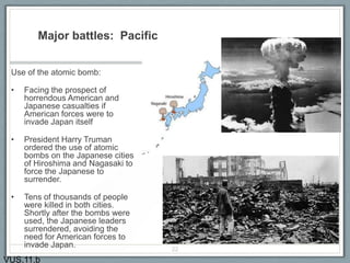 Major battles: Pacific
Use of the atomic bomb:
• Facing the prospect of
horrendous American and
Japanese casualties if
American forces were to
invade Japan itself
• President Harry Truman
ordered the use of atomic
bombs on the Japanese cities
of Hiroshima and Nagasaki to
force the Japanese to
surrender.
• Tens of thousands of people
were killed in both cities.
Shortly after the bombs were
used, the Japanese leaders
surrendered, avoiding the
need for American forces to
invade Japan. 22
VUS.11.b
 