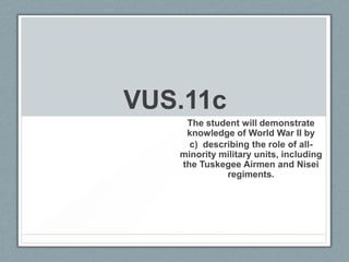 VUS.11c
The student will demonstrate
knowledge of World War II by
c) describing the role of all-
minority military units, including
the Tuskegee Airmen and Nisei
regiments.
 