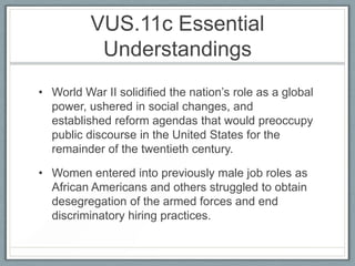 VUS.11c Essential
Understandings
• World War II solidified the nation’s role as a global
power, ushered in social changes, and
established reform agendas that would preoccupy
public discourse in the United States for the
remainder of the twentieth century.
• Women entered into previously male job roles as
African Americans and others struggled to obtain
desegregation of the armed forces and end
discriminatory hiring practices.
 