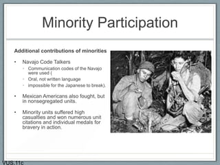 Minority Participation
Additional contributions of minorities
• Navajo Code Talkers
• Communication codes of the Navajo
were used (
• Oral, not written language
• impossible for the Japanese to break).
• Mexican Americans also fought, but
in nonsegregated units.
• Minority units suffered high
casualties and won numerous unit
citations and individual medals for
bravery in action.
VUS.11c
 