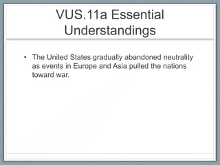 VUS.11a Essential
Understandings
• The United States gradually abandoned neutrality
as events in Europe and Asia pulled the nations
toward war.
 
