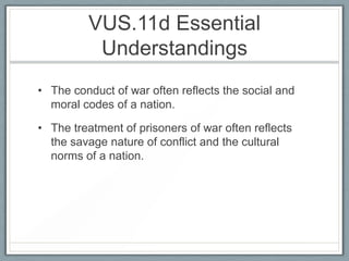 VUS.11d Essential
Understandings
• The conduct of war often reflects the social and
moral codes of a nation.
• The treatment of prisoners of war often reflects
the savage nature of conflict and the cultural
norms of a nation.
 