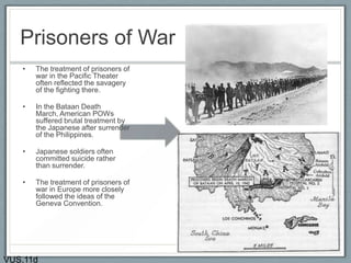 Prisoners of War
• The treatment of prisoners of
war in the Pacific Theater
often reflected the savagery
of the fighting there.
• In the Bataan Death
March, American POWs
suffered brutal treatment by
the Japanese after surrender
of the Philippines.
• Japanese soldiers often
committed suicide rather
than surrender.
• The treatment of prisoners of
war in Europe more closely
followed the ideas of the
Geneva Convention.
VUS.11d
 