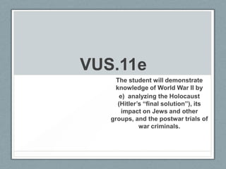 VUS.11e
The student will demonstrate
knowledge of World War II by
e) analyzing the Holocaust
(Hitler’s “final solution”), its
impact on Jews and other
groups, and the postwar trials of
war criminals.
 
