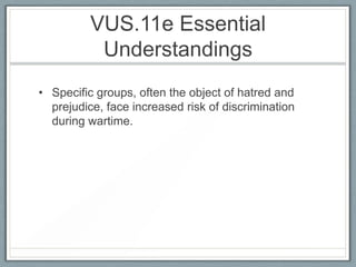 VUS.11e Essential
Understandings
• Specific groups, often the object of hatred and
prejudice, face increased risk of discrimination
during wartime.
 