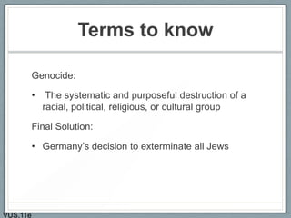 Terms to know
Genocide:
• The systematic and purposeful destruction of a
racial, political, religious, or cultural group
Final Solution:
• Germany’s decision to exterminate all Jews
VUS.11e
 