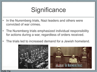 Significance
• In the Nuremberg trials, Nazi leaders and others were
convicted of war crimes.
• The Nuremberg trials emphasized individual responsibility
for actions during a war, regardless of orders received.
• The trials led to increased demand for a Jewish homeland.
VUS.11e
 