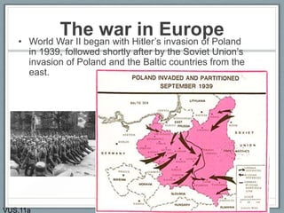 The war in Europe• World War II began with Hitler’s invasion of Poland
in 1939, followed shortly after by the Soviet Union’s
invasion of Poland and the Baltic countries from the
east.
VUS.11a
 