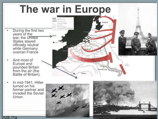 The war in Europe
• During the first two
years of the
war, the United
States stayed
officially neutral
while Germany
overran France
• And most of
Europe and
pounded Britain
from the air (the
Battle of Britain).
• In mid-1941, Hitler
turned on his
former partner and
invaded the Soviet
Union.
VUS.11a
 