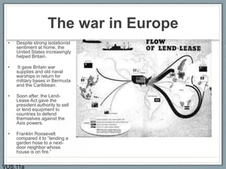 The war in Europe
• Despite strong isolationist
sentiment at home, the
United States increasingly
helped Britain.
• It gave Britain war
supplies and old naval
warships in return for
military bases in Bermuda
and the Caribbean.
• Soon after, the Lend-
Lease Act gave the
president authority to sell
or lend equipment to
countries to defend
themselves against the
Axis powers.
• Franklin Roosevelt
compared it to “lending a
garden hose to a next-
door neighbor whose
house is on fire.”
VUS.11a
 