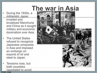 The war in Asia
• During the 1930s, a
militaristic Japan
invaded and
brutalized Manchuria
and China as it sought
military and economic
domination over Asia.
• The United States
refused to recognize
Japanese conquests
in Asia and imposed
an embargo on
exports of oil and
steel to Japan.
• Tensions rose, but
both countries
negotiated to avoid
VUS.11a
 
