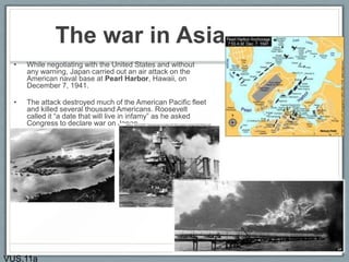 The war in Asia
• While negotiating with the United States and without
any warning, Japan carried out an air attack on the
American naval base at Pearl Harbor, Hawaii, on
December 7, 1941.
• The attack destroyed much of the American Pacific fleet
and killed several thousand Americans. Roosevelt
called it “a date that will live in infamy” as he asked
Congress to declare war on Japan.
VUS.11a
 