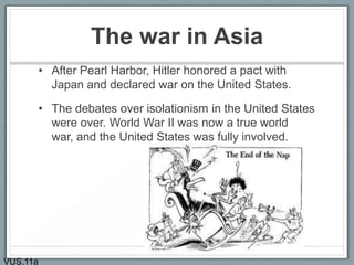 The war in Asia
• After Pearl Harbor, Hitler honored a pact with
Japan and declared war on the United States.
• The debates over isolationism in the United States
were over. World War II was now a true world
war, and the United States was fully involved.
VUS.11a
 