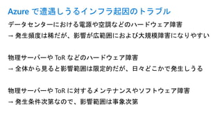 データセンターにおける電源や空調などのハードウェア障害
→ 発生頻度は稀だが、影響が広範囲におよび大規模障害になりやすい
物理サーバーや ToR などのハードウェア障害
→ 全体から見ると影響範囲は限定的だが、日々どこかで発生しうる
物理サーバーや ToR に対するメンテナンスやソフトウェア障害
→ 発生条件次第なので、影響範囲は事象次第
Azure で遭遇しうるインフラ起因のトラブル
 