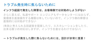 インフラ起因で発生した障害は、お客様側では対処のしようがない
さらに言えば、私達サポート エンジニアもデータセンターにはおらず、
実環境を直接操作する権限は有していないので、インフラ側の障害は
直接的には対処ができない
(有効と考えられる回避策を提案したり、エスカレーションをしたり、
出来る限りの対応はしますが、インフラを直せるわけではない)
→ トラブルが発生した際に焦らないためには、設計が非常に重要！
トラブル発生時に焦らないために
 