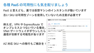 PaaS と言えども、裏では仮想マシンのインスタンスが動いています
古い SKU は可用性ゾーンを使用していないため注意が必要です
例えば、VPN や ExpressRoute で
オンプレミスとつないでいる場合、
VNet ゲートウェイがダウンしたら
通信が全断する可能性があります
AZ 対応 SKU への移行もご検討を！
各種 PaaS の可用性にも気を配りましょう
 
