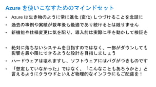 • Azure は生き物のように常に進化 (変化) しつづけることを念頭に
• 過去の事例や実績が数年後も最適であり続けるとは限りません
• 新機能や仕様変更に気を配り、導入前は実際に手を動かして検証を
• 絶対に落ちないシステムを目指すのではなく、一部がダウンしても
影響を最小限にできるような設計を目指しましょう
• ハードウェアは壊れますし、ソフトウェアにはバグがつきものです
• 「想定していなかった」ではなく、「こんなこともあろうかと」と
言えるようにクラウドといえど物理的なインフラにもご配慮を！
Azure を使いこなすためのマインドセット
 