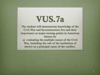 1
VUS.7a
The student will demonstrate knowledge of the
Civil War and Reconstruction Era and their
importance as major turning points in American
history by
a) evaluating the multiple causes of the Civil
War, including the role of the institution of
slavery as a principal cause of the conflict.
 