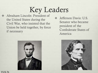 Key Leaders
 Abraham Lincoln: President of
the United States during the
Civil War, who insisted that the
Union be held together, by force
if necessary
 Jefferson Davis: U.S.
Senator who became
president of the
Confederate States of
America
12
VUS.7b
 