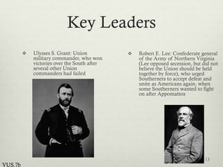 Key Leaders
 Ulysses S. Grant: Union
military commander, who won
victories over the South after
several other Union
commanders had failed
 Robert E. Lee: Confederate general
of the Army of Northern Virginia
(Lee opposed secession, but did not
believe the Union should be held
together by force), who urged
Southerners to accept defeat and
unite as Americans again, when
some Southerners wanted to fight
on after Appomattox
13
VUS.7b
 
