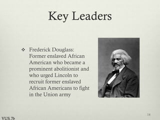 Key Leaders
 Frederick Douglass:
Former enslaved African
American who became a
prominent abolitionist and
who urged Lincoln to
recruit former enslaved
African Americans to fight
in the Union army
14
VUS.7b
 