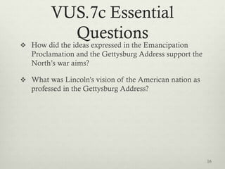 VUS.7c Essential
Questions
 How did the ideas expressed in the Emancipation
Proclamation and the Gettysburg Address support the
North’s war aims?
 What was Lincoln’s vision of the American nation as
professed in the Gettysburg Address?
16
 
