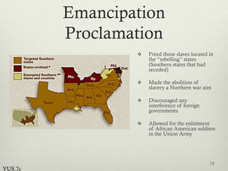 Emancipation
Proclamation
 Freed those slaves located in
the “rebelling” states
(Southern states that had
seceded)
 Made the abolition of
slavery a Northern war aim
 Discouraged any
interference of foreign
governments
 Allowed for the enlistment
of African American soldiers
in the Union Army
18
VUS.7c
 