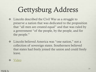 Gettysburg Address
 Lincoln described the Civil War as a struggle to
preserve a nation that was dedicated to the proposition
that “all men are created equal” and that was ruled by
a government “of the people, by the people, and for
the people.”
 Lincoln believed America was “one nation,” not a
collection of sovereign states. Southerners believed
that states had freely joined the union and could freely
leave.
 Video
19
VUS.7c
 