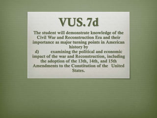 VUS.7d
The student will demonstrate knowledge of the
Civil War and Reconstruction Era and their
importance as major turning points in American
history by
d) examining the political and economic
impact of the war and Reconstruction, including
the adoption of the 13th, 14th, and 15th
Amendments to the Constitution of the United
States.
 