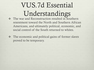 VUS.7d Essential
Understandings
 The war and Reconstruction resulted in Southern
resentment toward the North and Southern African
Americans, and ultimately political, economic, and
social control of the South returned to whites.
 The economic and political gains of former slaves
proved to be temporary.
 