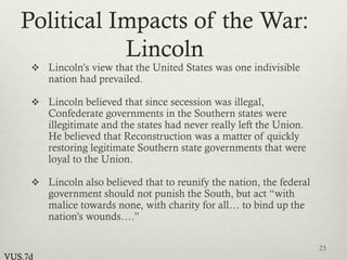 Political Impacts of the War:
Lincoln
 Lincoln’s view that the United States was one indivisible
nation had prevailed.
 Lincoln believed that since secession was illegal,
Confederate governments in the Southern states were
illegitimate and the states had never really left the Union.
He believed that Reconstruction was a matter of quickly
restoring legitimate Southern state governments that were
loyal to the Union.
 Lincoln also believed that to reunify the nation, the federal
government should not punish the South, but act “with
malice towards none, with charity for all… to bind up the
nation’s wounds….”
23
VUS.7d
 
