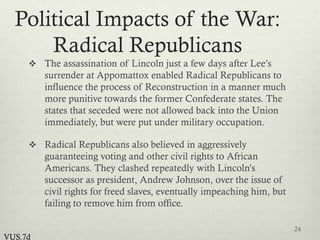 Political Impacts of the War:
Radical Republicans
 The assassination of Lincoln just a few days after Lee’s
surrender at Appomattox enabled Radical Republicans to
influence the process of Reconstruction in a manner much
more punitive towards the former Confederate states. The
states that seceded were not allowed back into the Union
immediately, but were put under military occupation.
 Radical Republicans also believed in aggressively
guaranteeing voting and other civil rights to African
Americans. They clashed repeatedly with Lincoln’s
successor as president, Andrew Johnson, over the issue of
civil rights for freed slaves, eventually impeaching him, but
failing to remove him from office.
24
VUS.7d
 