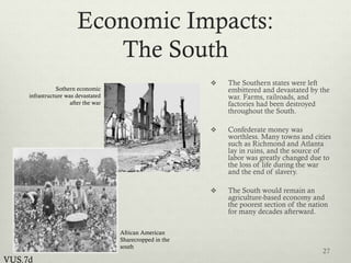 Economic Impacts:
The South
 The Southern states were left
embittered and devastated by the
war. Farms, railroads, and
factories had been destroyed
throughout the South.
 Confederate money was
worthless. Many towns and cities
such as Richmond and Atlanta
lay in ruins, and the source of
labor was greatly changed due to
the loss of life during the war
and the end of slavery.
 The South would remain an
agriculture-based economy and
the poorest section of the nation
for many decades afterward.
27
VUS.7d
African American
Sharecropped in the
south
Sothern economic
infrastructure was devastated
after the war
 