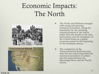 Economic Impacts:
The North
 The North and Midwest emerged
with strong and growing
industrial economies, laying the
foundation for the sweeping
industrialization of the nation
(other than the South) in the next
half-century and the emergence of
the United States as a global
economic power by the beginning
of the twentieth century.
 The completion of the
Transcontinental Railroad soon
after the war ended intensified the
westward movement of settlers
into the states between the
Mississippi River and the Pacific
Ocean.
28
VUS.7d
 