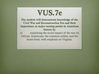 VUS.7e
The student will demonstrate knowledge of the
Civil War and Reconstruction Era and their
importance as major turning points in American
history by
e) examining the social impact of the war on
African Americans, the common soldier, and the
home front, with emphasis on Virginia.
 
