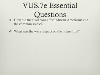 VUS.7e Essential
Questions
 How did the Civil War affect African Americans and
the common soldier?
 What was the war’s impact on the home front?
 