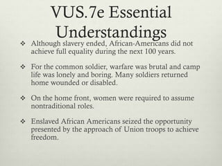 VUS.7e Essential
Understandings Although slavery ended, African-Americans did not
achieve full equality during the next 100 years.
 For the common soldier, warfare was brutal and camp
life was lonely and boring. Many soldiers returned
home wounded or disabled.
 On the home front, women were required to assume
nontraditional roles.
 Enslaved African Americans seized the opportunity
presented by the approach of Union troops to achieve
freedom.
 