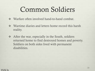 Common Soldiers
 Warfare often involved hand-to-hand combat.
 Wartime diaries and letters home record this harsh
reality.
 After the war, especially in the South, soldiers
returned home to find destroyed homes and poverty.
Soldiers on both sides lived with permanent
disabilities.
33
VUS.7e
 