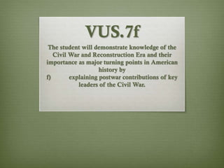 VUS.7f
The student will demonstrate knowledge of the
Civil War and Reconstruction Era and their
importance as major turning points in American
history by
f) explaining postwar contributions of key
leaders of the Civil War.
 