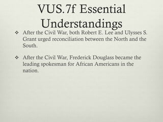 VUS.7f Essential
Understandings
 After the Civil War, both Robert E. Lee and Ulysses S.
Grant urged reconciliation between the North and the
South.
 After the Civil War, Frederick Douglass became the
leading spokesman for African Americans in the
nation.
 
