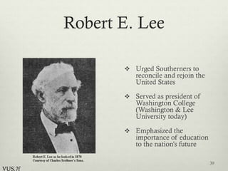Robert E. Lee
 Urged Southerners to
reconcile and rejoin the
United States
 Served as president of
Washington College
(Washington & Lee
University today)
 Emphasized the
importance of education
to the nation’s future
39
VUS.7f
 