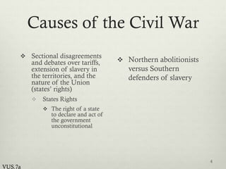 Causes of the Civil War
 Sectional disagreements
and debates over tariffs,
extension of slavery in
the territories, and the
nature of the Union
(states’ rights)
 States Rights
 The right of a state
to declare and act of
the government
unconstitutional
 Northern abolitionists
versus Southern
defenders of slavery
4
VUS.7a
 