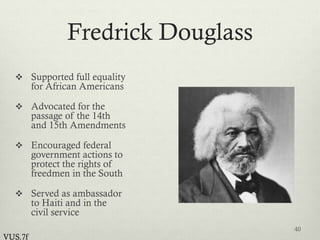 Fredrick Douglass
 Supported full equality
for African Americans
 Advocated for the
passage of the 14th
and 15th Amendments
 Encouraged federal
government actions to
protect the rights of
freedmen in the South
 Served as ambassador
to Haiti and in the
civil service
40
VUS.7f
 