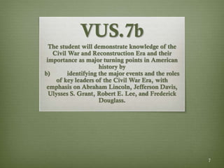 7
VUS.7b
The student will demonstrate knowledge of the
Civil War and Reconstruction Era and their
importance as major turning points in American
history by
b) identifying the major events and the roles
of key leaders of the Civil War Era, with
emphasis on Abraham Lincoln, Jefferson Davis,
Ulysses S. Grant, Robert E. Lee, and Frederick
Douglass.
 